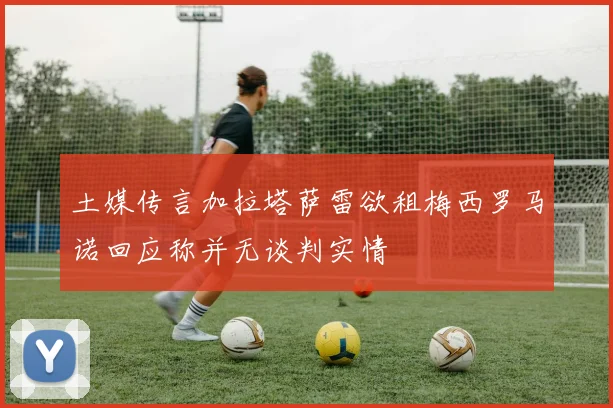 土媒传言加拉塔萨雷欲租梅西罗马诺回应称并无谈判实情