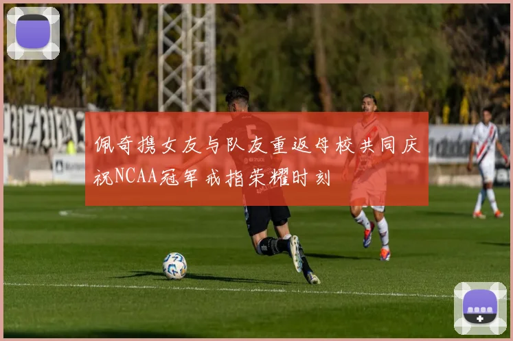佩奇携女友与队友重返母校共同庆祝NCAA冠军戒指荣耀时刻