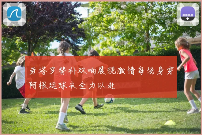 劳塔罗替补双响展现激情每场身穿阿根廷球衣全力以赴