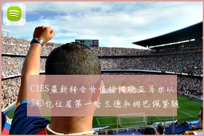 CIES最新转会价值榜揭晓亚马尔以343亿位居第一哈兰德和姆巴佩紧随其后