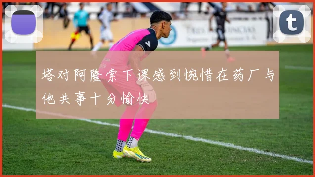 塔对阿隆索下课感到惋惜在药厂与他共事十分愉快