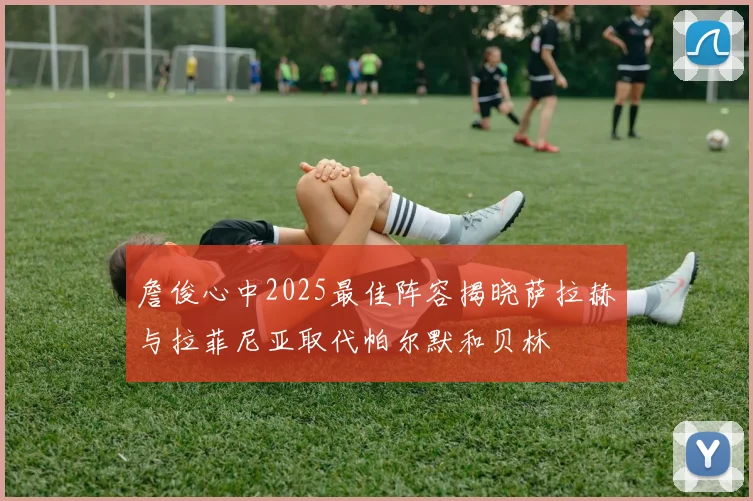 詹俊心中2025最佳阵容揭晓萨拉赫与拉菲尼亚取代帕尔默和贝林