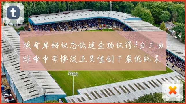 埃奇库姆状态低迷全场仅得3分三分球命中率惨淡正负值创下最低纪录