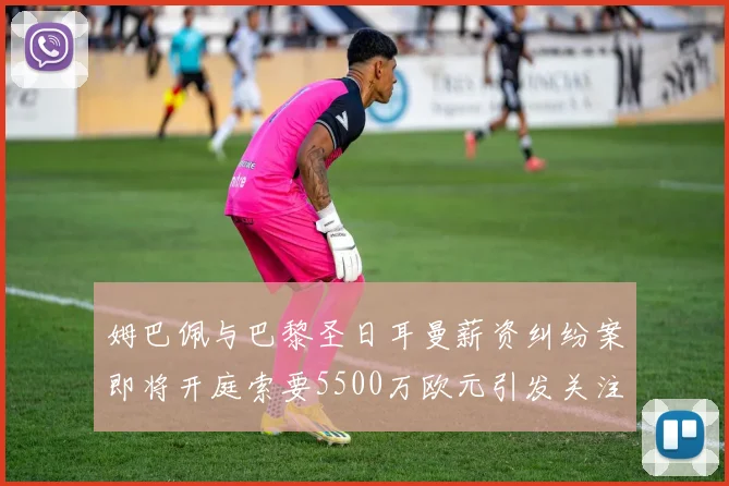 姆巴佩与巴黎圣日耳曼薪资纠纷案即将开庭索要5500万欧元引发关注