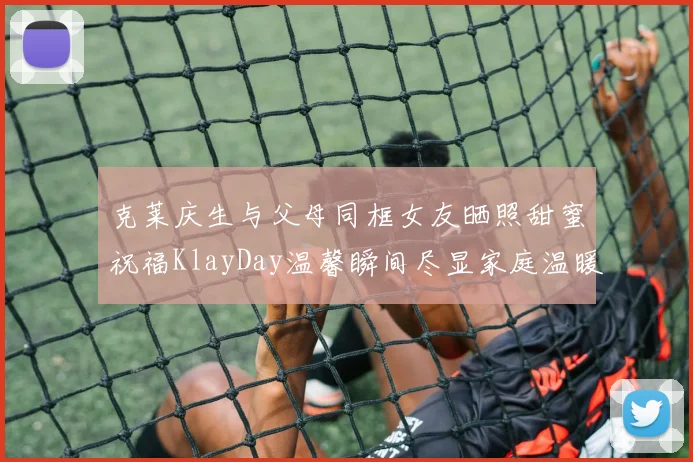 克莱庆生与父母同框女友晒照甜蜜祝福KlayDay温馨瞬间尽显家庭温暖