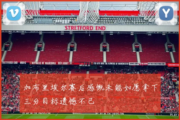 加布里埃尔赛后感慨未能如愿拿下三分目标遗憾不已
