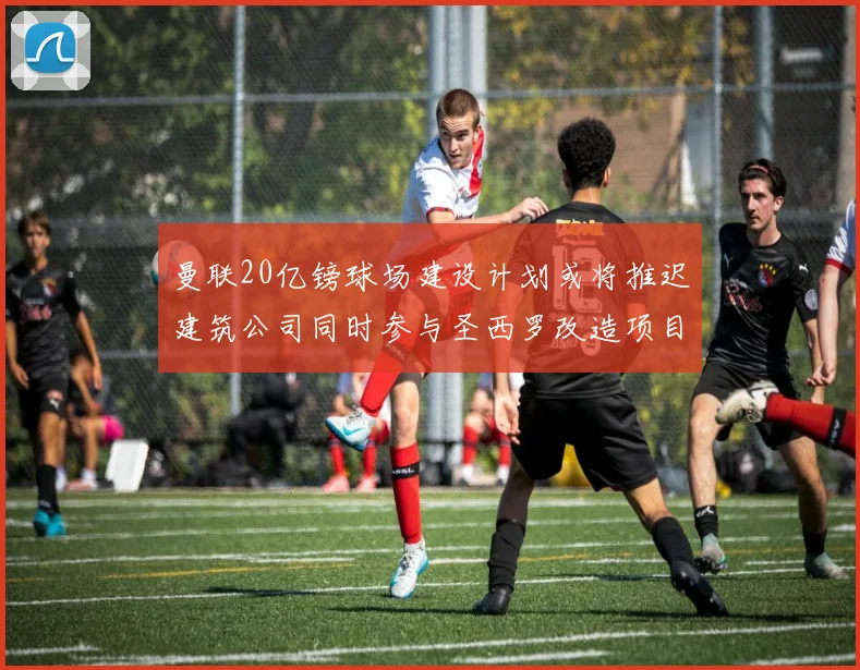 曼联20亿镑球场建设计划或将推迟建筑公司同时参与圣西罗改造项目