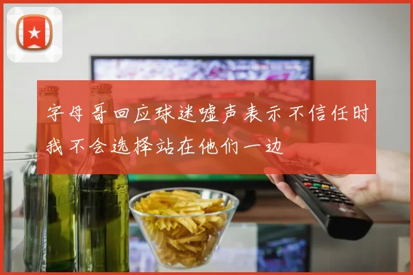 字母哥回应球迷嘘声表示不信任时我不会选择站在他们一边