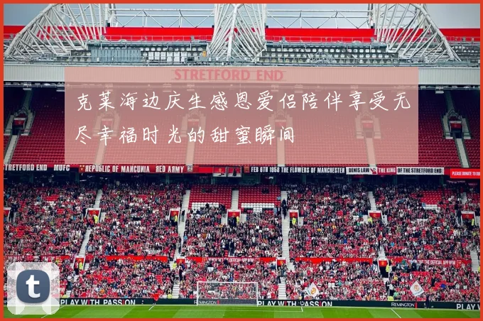 克莱海边庆生感恩爱侣陪伴享受无尽幸福时光的甜蜜瞬间