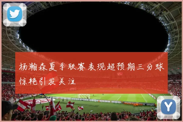 杨瀚森夏季联赛表现超预期三分球惊艳引发关注