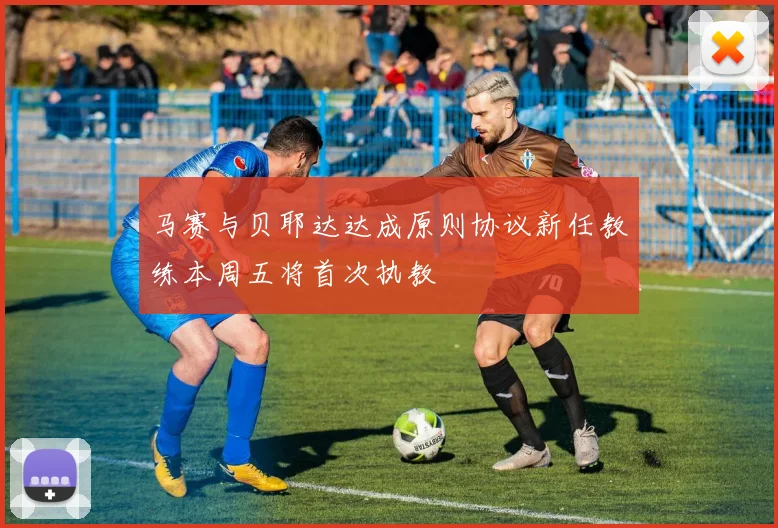 马赛与贝耶达达成原则协议新任教练本周五将首次执教