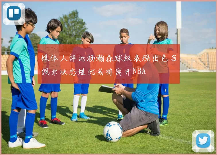 媒体人评论杨瀚森球权表现出色吕佩尔状态堪忧或将离开NBA