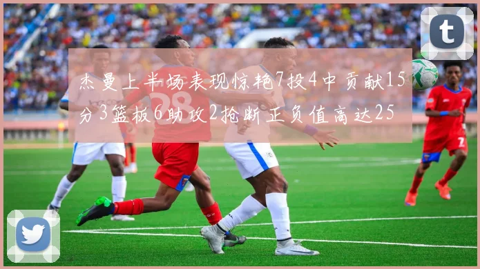 杰曼上半场表现惊艳7投4中贡献15分3篮板6助攻2抢断正负值高达25