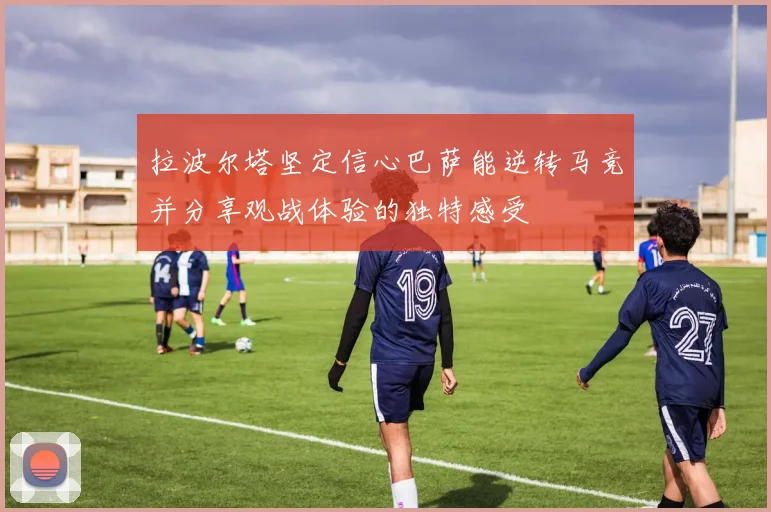 拉波尔塔坚定信心巴萨能逆转马竞并分享观战体验的独特感受