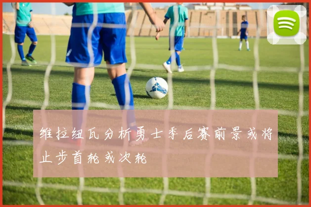 维拉纽瓦分析勇士季后赛前景或将止步首轮或次轮