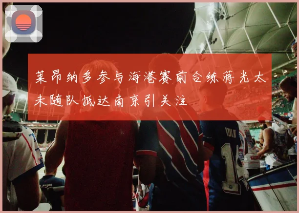 莱昂纳多参与海港赛前合练蒋光太未随队抵达南京引关注