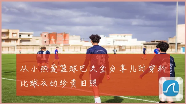 从小热爱篮球巴夫金分享儿时穿科比球衣的珍贵旧照