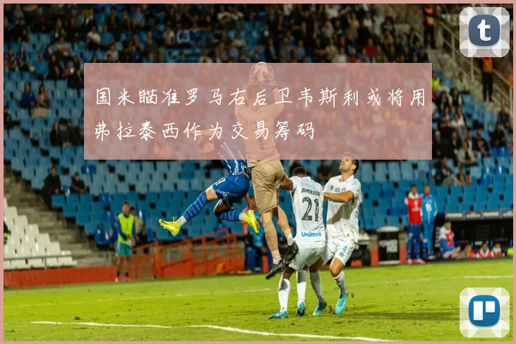 国米瞄准罗马右后卫韦斯利或将用弗拉泰西作为交易筹码