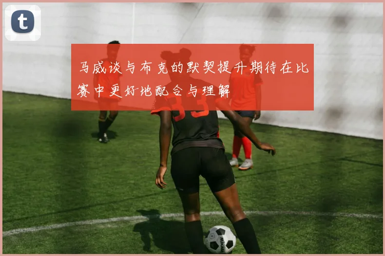 马威谈与布克的默契提升期待在比赛中更好地配合与理解