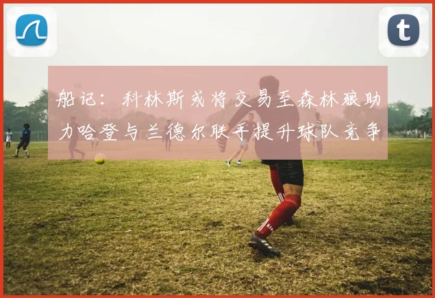 船记：科林斯或将交易至森林狼助力哈登与兰德尔联手提升球队竞争力