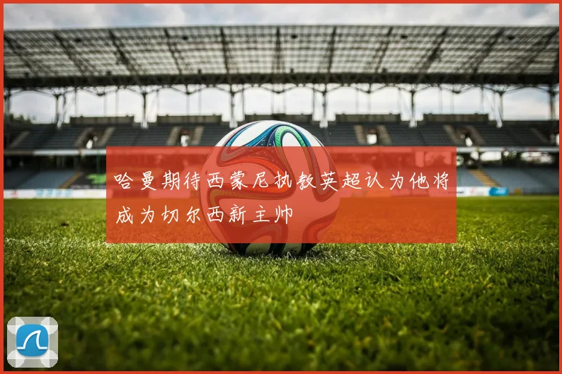 哈曼期待西蒙尼执教英超认为他将成为切尔西新主帅