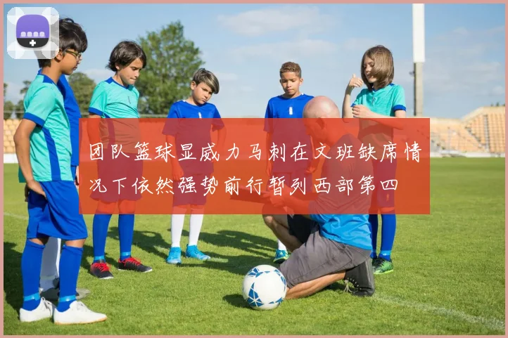 团队篮球显威力马刺在文班缺席情况下依然强势前行暂列西部第四
