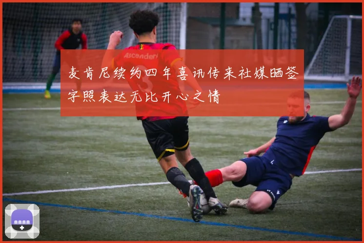 麦肯尼续约四年喜讯传来社媒晒签字照表达无比开心之情
