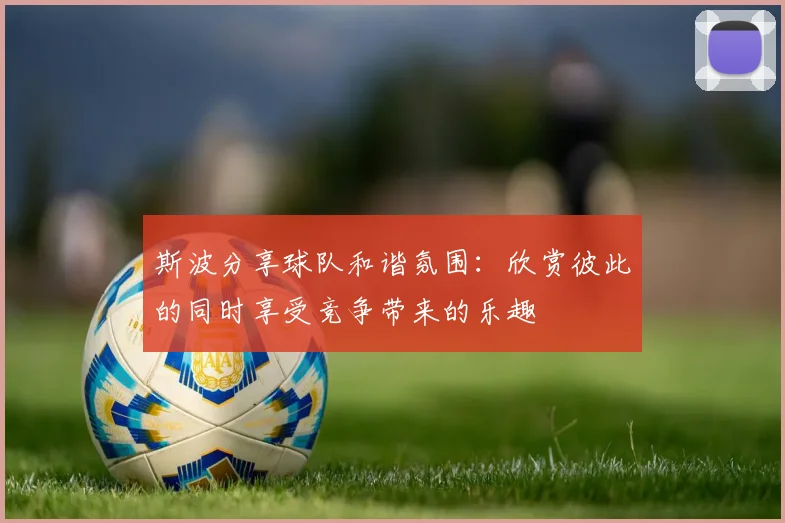 斯波分享球队和谐氛围：欣赏彼此的同时享受竞争带来的乐趣