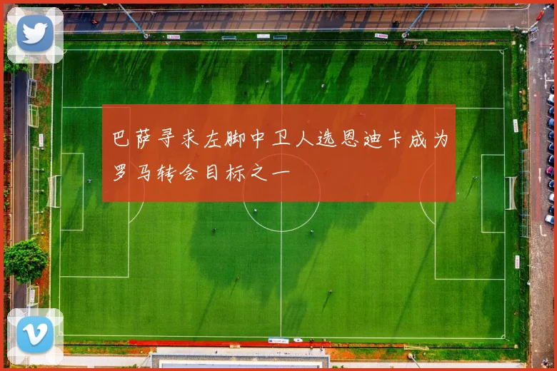 巴萨寻求左脚中卫人选恩迪卡成为罗马转会目标之一
