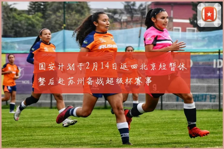 国安计划于2月14日返回北京短暂休整后赴苏州备战超级杯赛事