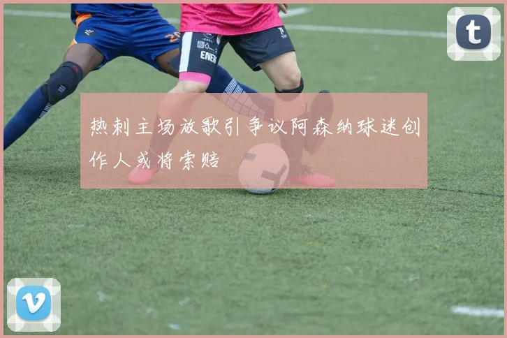 热刺主场放歌引争议阿森纳球迷创作人或将索赔