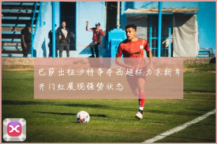 巴萨出征沙特争夺西超杯力求新年开门红展现强势状态