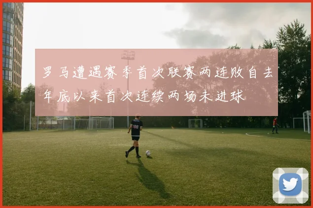 罗马遭遇赛季首次联赛两连败自去年底以来首次连续两场未进球