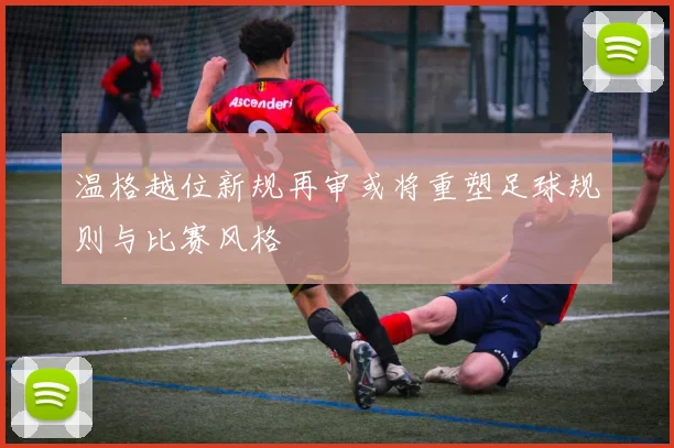 温格越位新规再审或将重塑足球规则与比赛风格