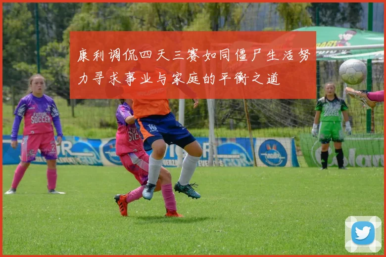 康利调侃四天三赛如同僵尸生活努力寻求事业与家庭的平衡之道