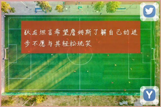 狄龙坦言希望詹姆斯了解自己的进步不愿与其轻松玩笑