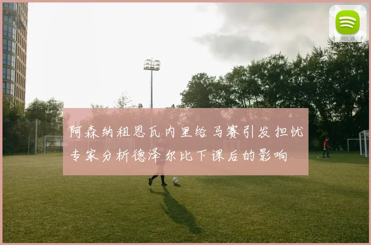 阿森纳租恩瓦内里给马赛引发担忧专家分析德泽尔比下课后的影响